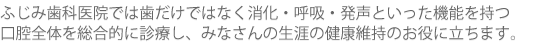 ふじみ歯科医院では歯だけではなく 消化・呼吸・発声といった機能を持つ 口腔全体を総合的に診療し、 みなさんの生涯の健康維持のお役に立ちます。